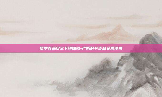 夏季食品安全专项抽检-严防时令食品变质隐患