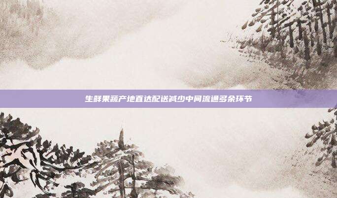 生鲜果蔬产地直达配送减少中间流通多余环节