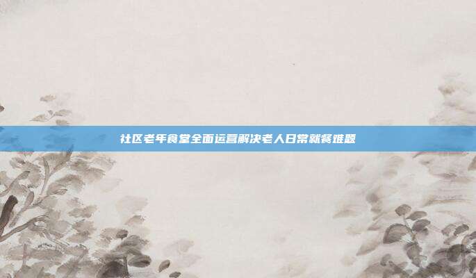 社区老年食堂全面运营解决老人日常就餐难题