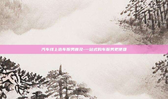 汽车线上选车服务普及-一站式购车服务更便捷