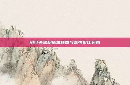 小红书涨粉成本核算与高性价比运营