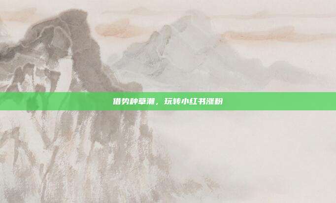 借势种草潮，玩转小红书涨粉