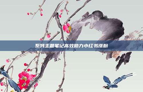 系列主题笔记高效助力小红书涨粉
