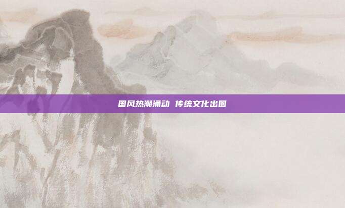 国风热潮涌动 传统文化出圈