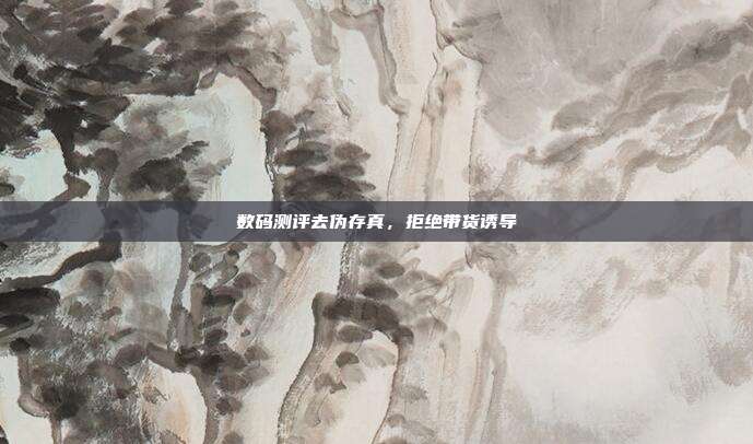 数码测评去伪存真，拒绝带货诱导