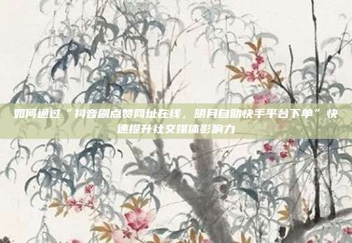 如何通过“抖音刷点赞网址在线,明月自助快手平台下单”快速提升社交媒体影响力
