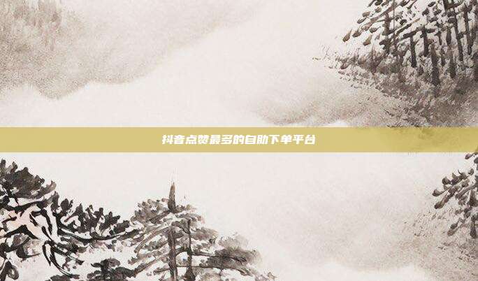 抖音点赞最多的自助下单平台