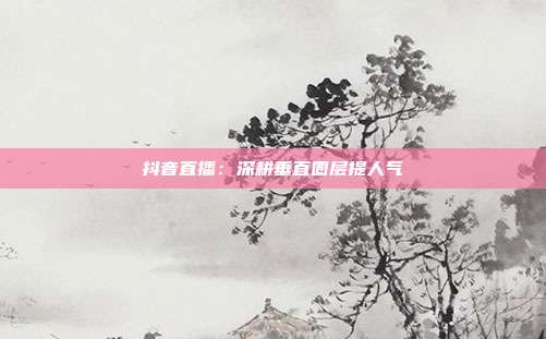 抖音直播：深耕垂直圈层提人气