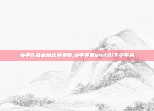 快手作品点赞软件免费,快手免费24小时下单平台