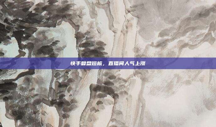 快手复盘短板，直播间人气上涨