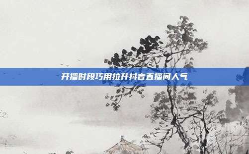 开播时段巧用拉升抖音直播间人气
