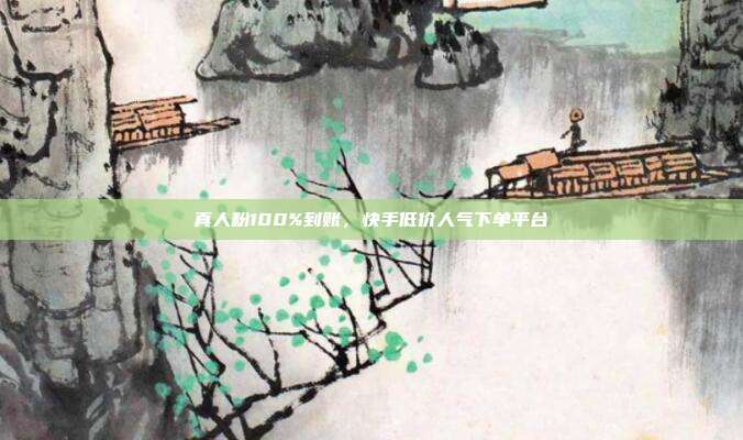 真人粉100%到账，快手低价人气下单平台