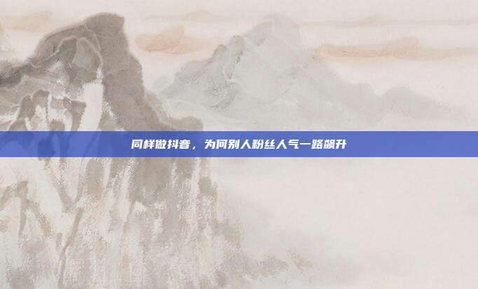同样做抖音，为何别人粉丝人气一路飙升
