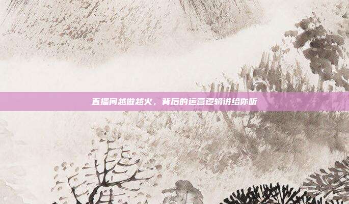 直播间越做越火，背后的运营逻辑讲给你听