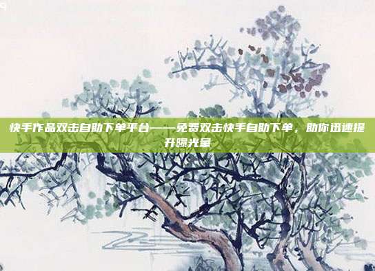 快手作品双击自助下单平台——免费双击快手自助下单,助你迅速提升曝光量