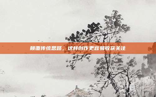 颠覆传统思路，这样创作更容易收获关注