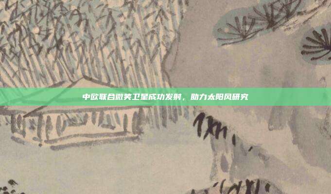 中欧联合微笑卫星成功发射，助力太阳风研究