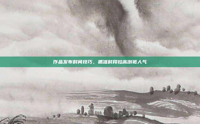 作品发布时间技巧，抓准时段拉高浏览人气