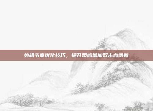 剪辑节奏优化技巧，提升观感增加双击点赞数