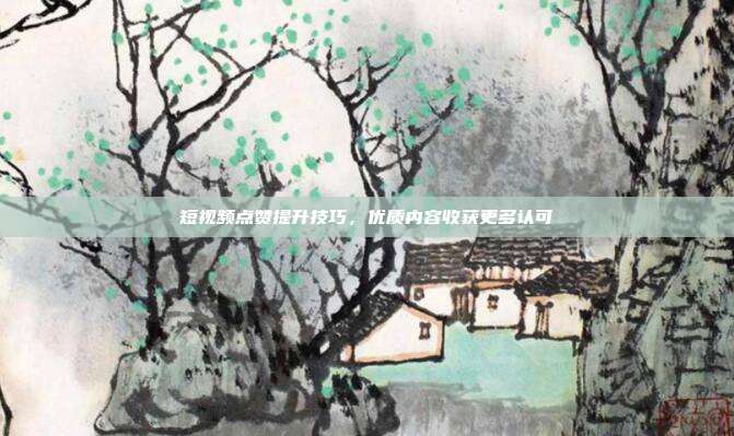 短视频点赞提升技巧，优质内容收获更多认可