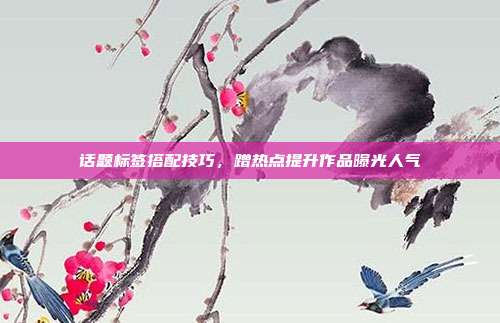 话题标签搭配技巧，蹭热点提升作品曝光人气