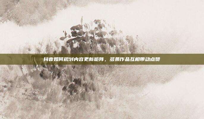 抖音如何规划内容更新矩阵，多条作品互相带动点赞