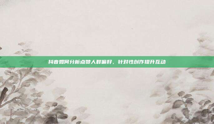 抖音如何分析点赞人群偏好，针对性创作提升互动