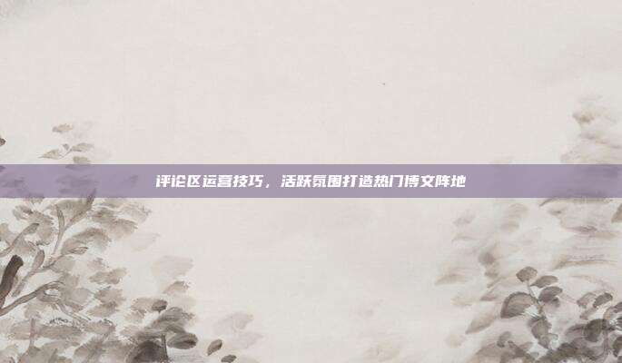 评论区运营技巧，活跃氛围打造热门博文阵地