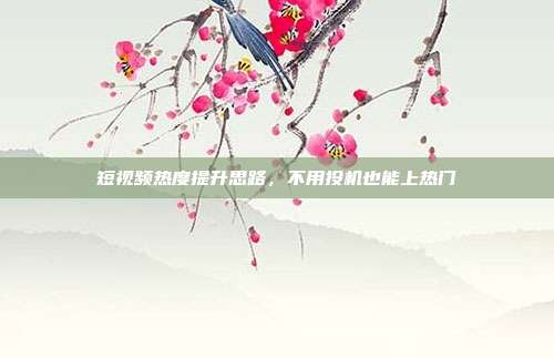 短视频热度提升思路，不用投机也能上热门