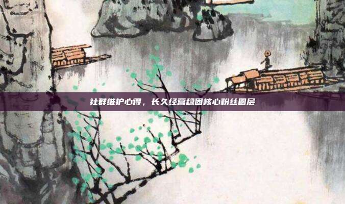 社群维护心得，长久经营稳固核心粉丝圈层
