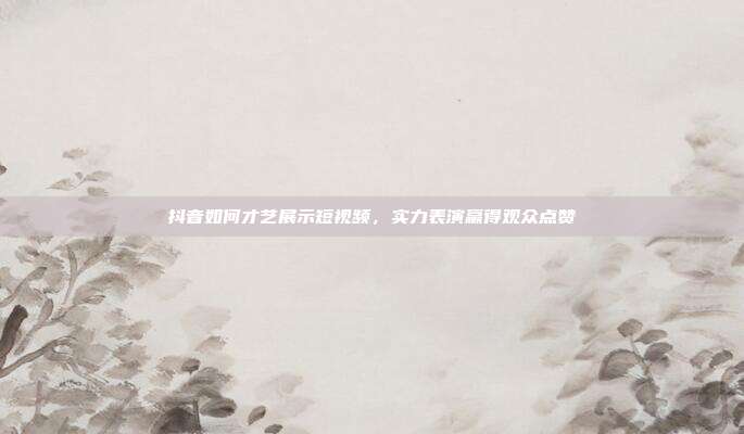 抖音如何才艺展示短视频，实力表演赢得观众点赞