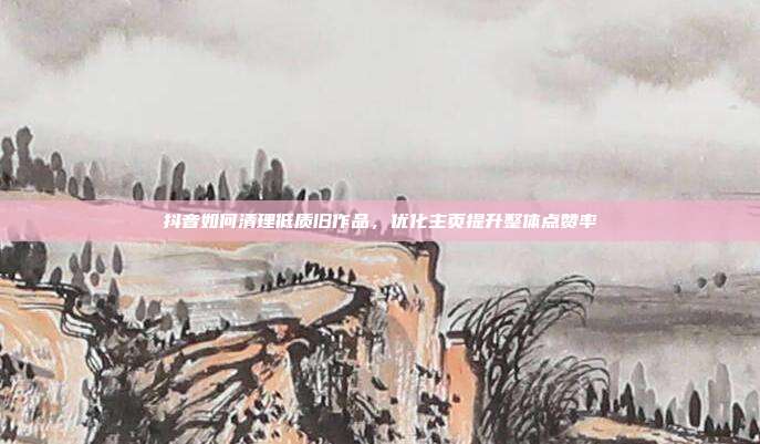 抖音如何清理低质旧作品，优化主页提升整体点赞率