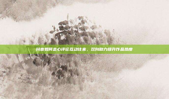 抖音如何走心评论互动往来，双向助力提升作品热度
