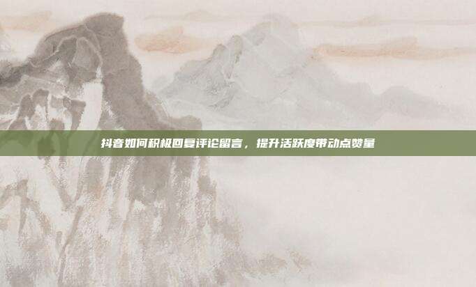 抖音如何积极回复评论留言，提升活跃度带动点赞量