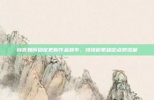 抖音如何稳定更新作品频率，持续积累稳定点赞流量