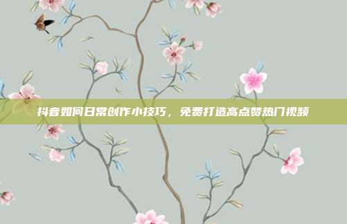 抖音如何日常创作小技巧，免费打造高点赞热门视频