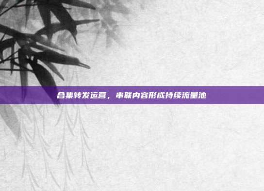 合集转发运营，串联内容形成持续流量池