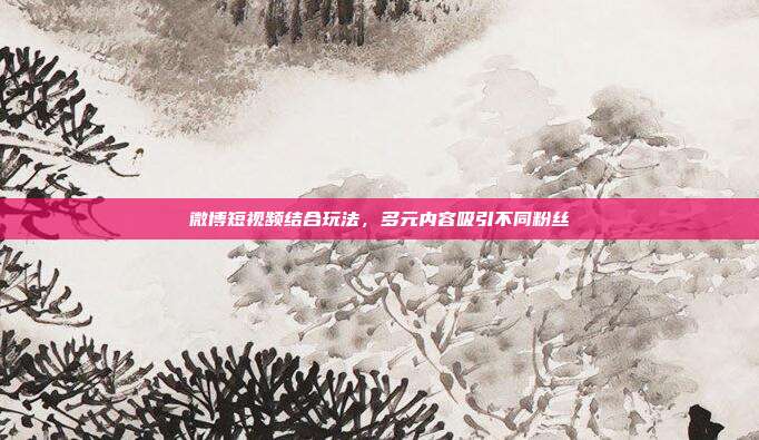 微博短视频结合玩法，多元内容吸引不同粉丝
