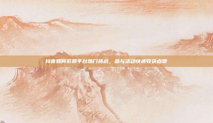 抖音如何紧跟平台热门挑战，参与活动快速收获点赞