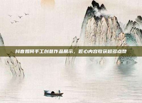 抖音如何手工创意作品展示，匠心内容收获超多点赞