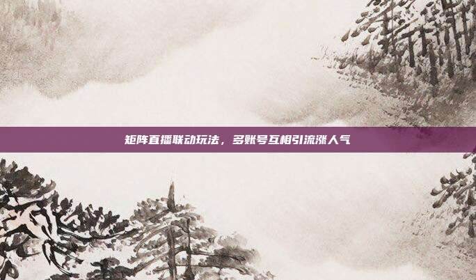 矩阵直播联动玩法，多账号互相引流涨人气