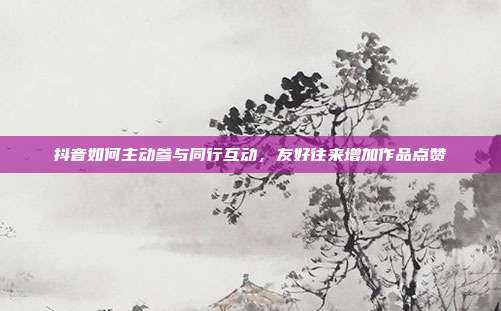 抖音如何主动参与同行互动，友好往来增加作品点赞