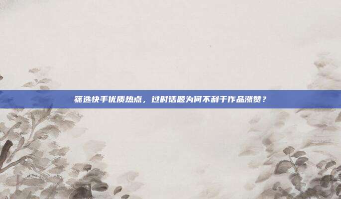 筛选快手优质热点，过时话题为何不利于作品涨赞？