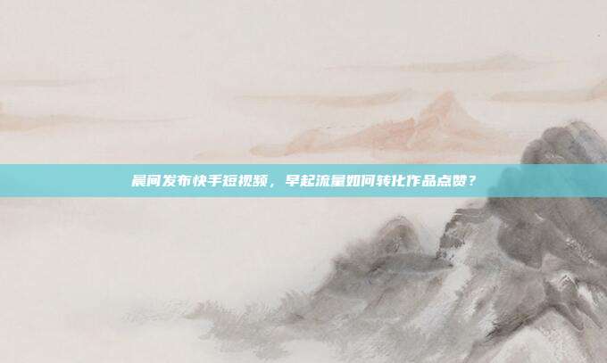 晨间发布快手短视频,早起流量如何转化作品点赞?