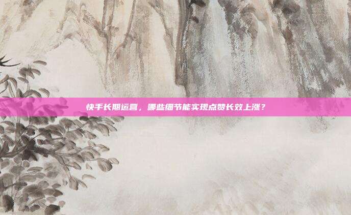 快手长期运营，哪些细节能实现点赞长效上涨？