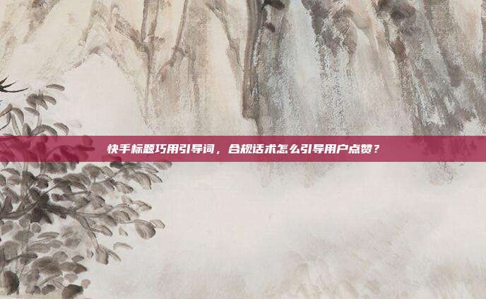 快手标题巧用引导词，合规话术怎么引导用户点赞？