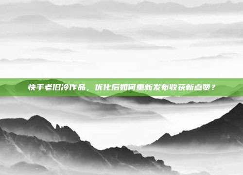 快手老旧冷作品，优化后如何重新发布收获新点赞？