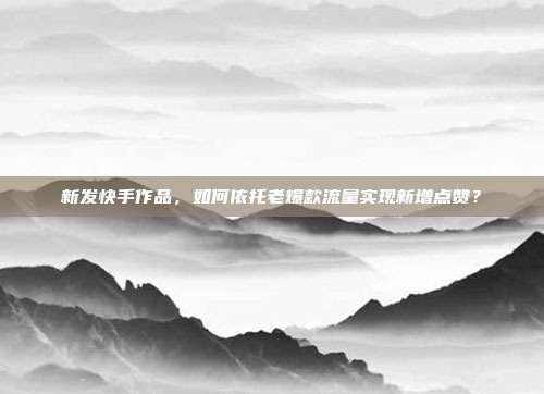 新发快手作品，如何依托老爆款流量实现新增点赞？