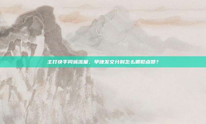 主打快手同城流量，早晚发文分别怎么抓取点赞？