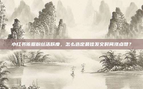 小红书依据粉丝活跃度，怎么选定最佳发文时间涨点赞？